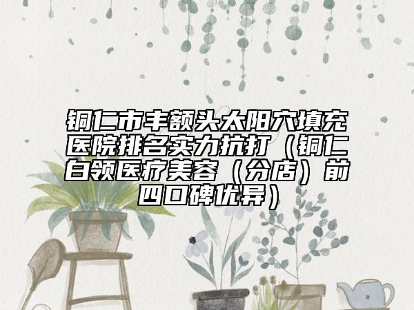 铜仁市丰额头太阳穴填充医院排名实力抗打（铜仁白领医疗美容（分店）前四口碑优异）