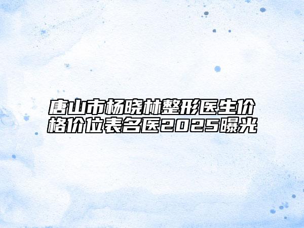 唐山市杨晓林整形医生价格价位表名医2025曝光