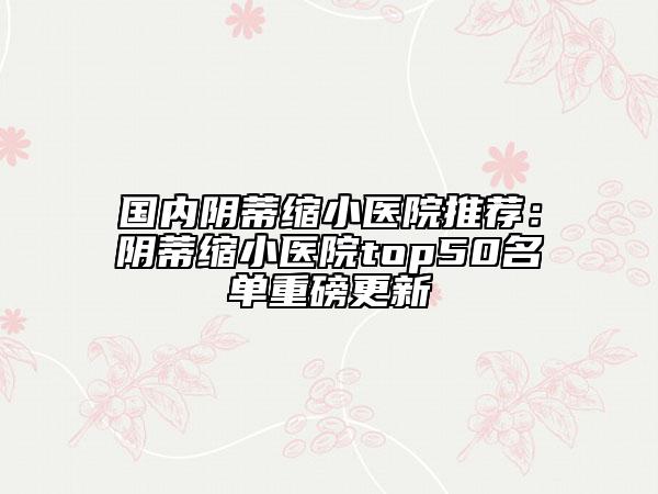 国内阴蒂缩小医院推荐：阴蒂缩小医院top50名单重磅更新