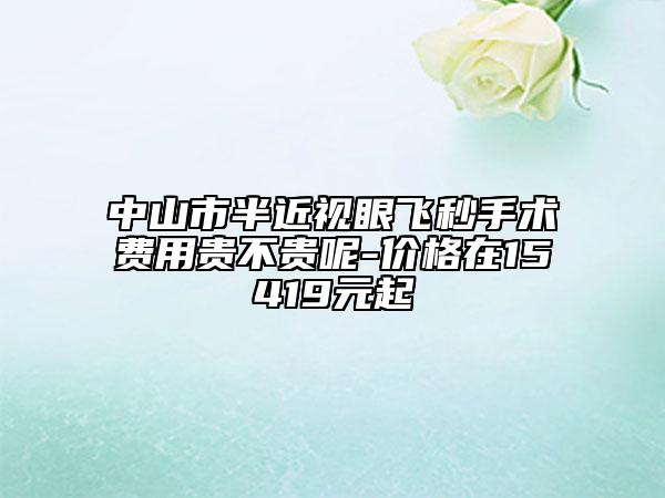 中山市半近视眼飞秒手术费用贵不贵呢-价格在15419元起