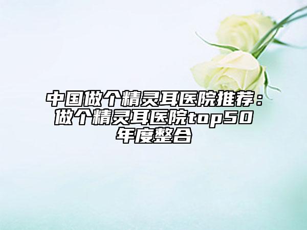 中国做个精灵耳医院推荐：做个精灵耳医院top50年度整合