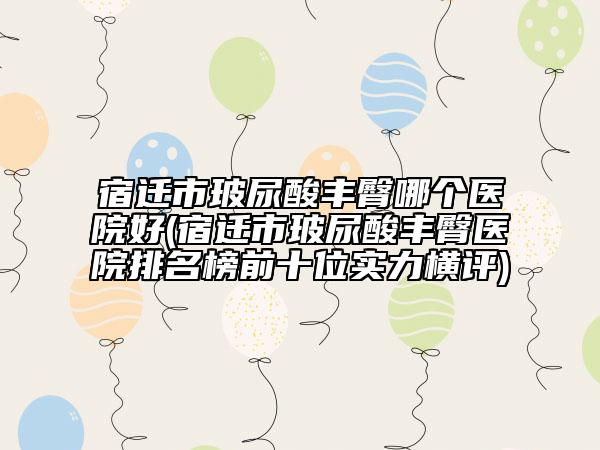 宿迁市玻尿酸丰臀哪个医院好(宿迁市玻尿酸丰臀医院排名榜前十位实力横评)