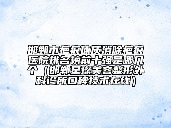 邯郸市疤痕体质消除疤痕医院排名榜前十强是哪几个（邯郸星璨美容整形外科诊所口碑技术在线）