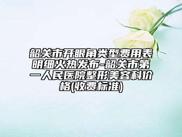 韶关市开眼角类型费用表明细火热发布-韶关市第一人民医院整形美容科价格(收费标准)