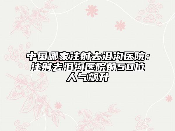 中国哪家注射去泪沟医院：注射去泪沟医院前50位人气飙升