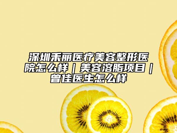 深圳禾丽医疗美容整形医院怎么样｜美容溶脂项目｜曾佳医生怎么样