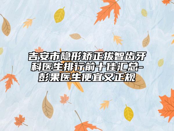 吉安市隐形矫正拔智齿牙科医生排行前十佳汇总-彭果医生便宜又正规