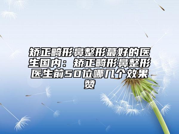 矫正畸形鼻整形蕞好的医生国内：矫正畸形鼻整形医生前50位哪几个效果赞