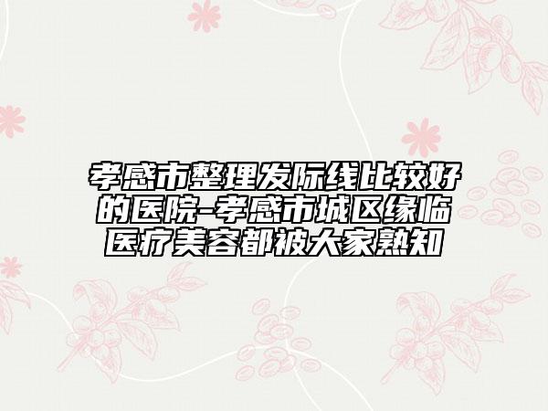 孝感市整理发际线比较好的医院-孝感市城区缘临医疗美容都被大家熟知