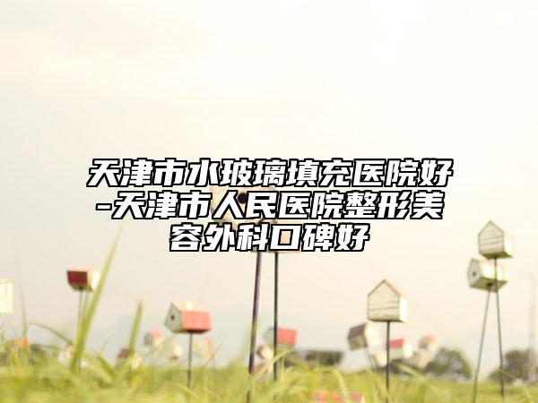 天津市水玻璃填充医院好-天津市人民医院整形美容外科口碑好