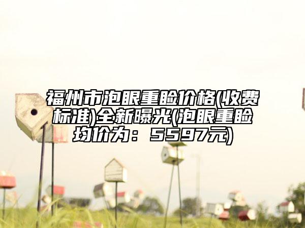 福州市泡眼重睑价格(收费标准)全新曝光(泡眼重睑均价为：5597元)