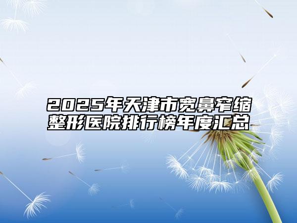 2025年天津市宽鼻窄缩整形医院排行榜年度汇总
