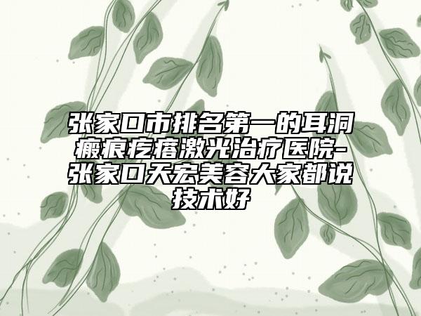 张家口市排名第一的耳洞瘢痕疙瘩激光治疗医院-张家口天宏美容大家都说技术好