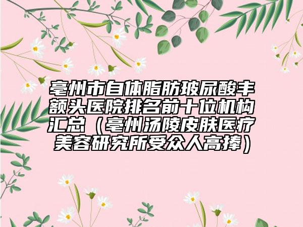 亳州市自体脂肪玻尿酸丰额头医院排名前十位机构汇总（亳州汤陵皮肤医疗美容研究所受众人高捧）
