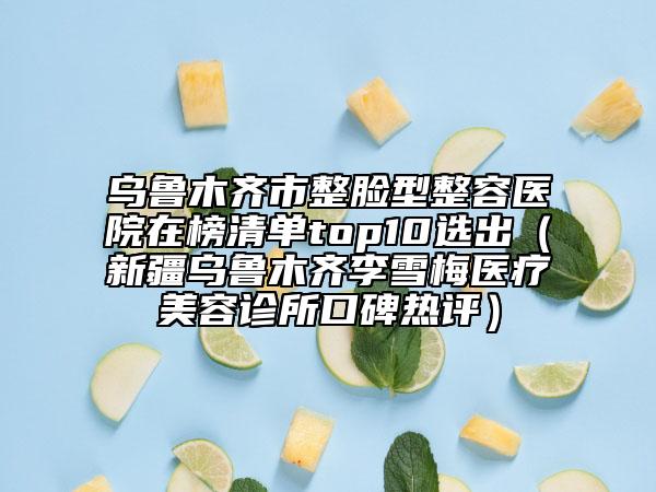 乌鲁木齐市整脸型整容医院在榜清单top10选出（新疆乌鲁木齐李雪梅医疗美容诊所口碑热评）