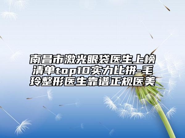 南昌市激光眼袋医生上榜清单top10实力比拼-毛玲整形医生靠谱正规医美