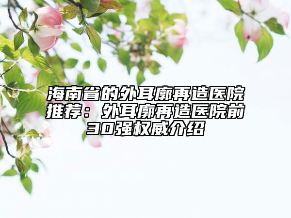 海南省的外耳廓再造医院推荐：外耳廓再造医院前30强权威介绍