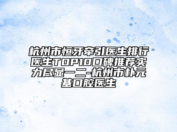 杭州市恒牙牵引医生排行医生TOP10口碑推荐实力尽显一二-杭州市朴元基口腔医生