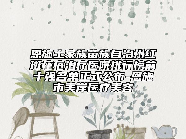 恩施土家族苗族自治州红斑痤疮治疗医院排行榜前十强名单正式公布-恩施市美岸医疗美容