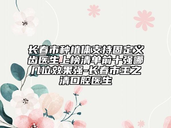长春市种植体支持固定义齿医生上榜清单前十强哪几位效果强-长春市王之清口腔医生