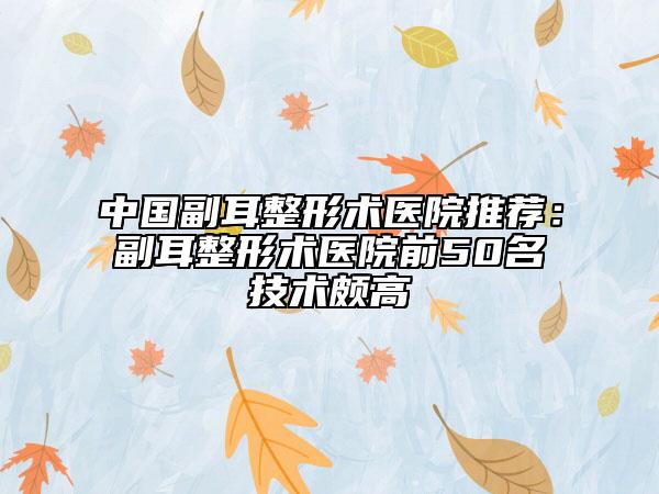 中国副耳整形术医院推荐：副耳整形术医院前50名技术颇高