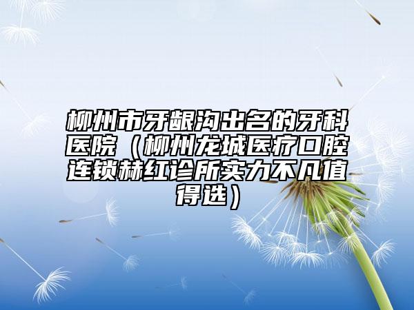 柳州市牙龈沟出名的牙科医院（柳州龙城医疗口腔连锁赫红诊所实力不凡值得选）