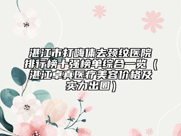 湛江市打嗨体去颈纹医院排行榜十强榜单综合一览（湛江卓真医疗美容价格及实力出圈）