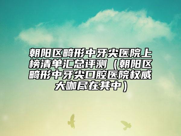 朝阳区畸形中牙尖医院上榜清单汇总评测（朝阳区畸形中牙尖口腔医院权威大咖尽在其中）