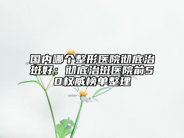 国内哪个整形医院彻底治斑好：彻底治斑医院前50权威榜单整理