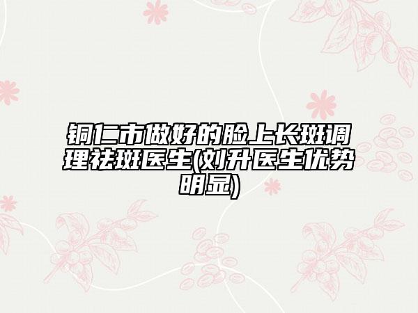 铜仁市做好的脸上长斑调理祛斑医生(刘升医生优势明显)