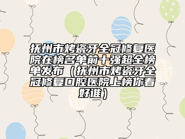 抚州市烤瓷牙全冠修复医院在榜名单前十强超全榜单发布（抚州市烤瓷牙全冠修复口腔医院上榜你看好谁）