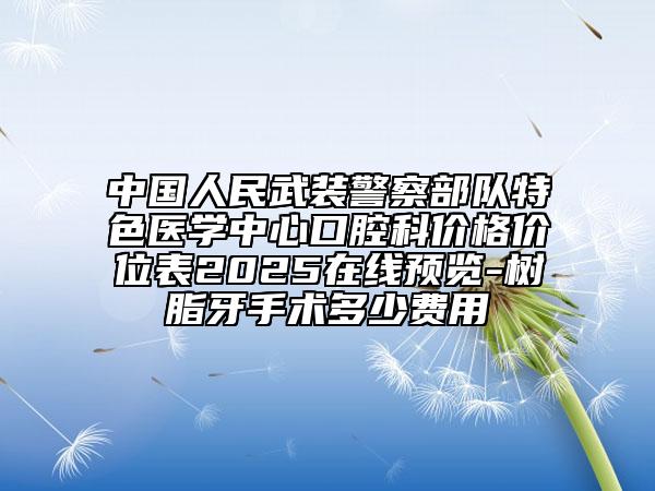 中国人民武装警察部队特色医学中心口腔科价格价位表2025在线预览-树脂牙手术多少费用
