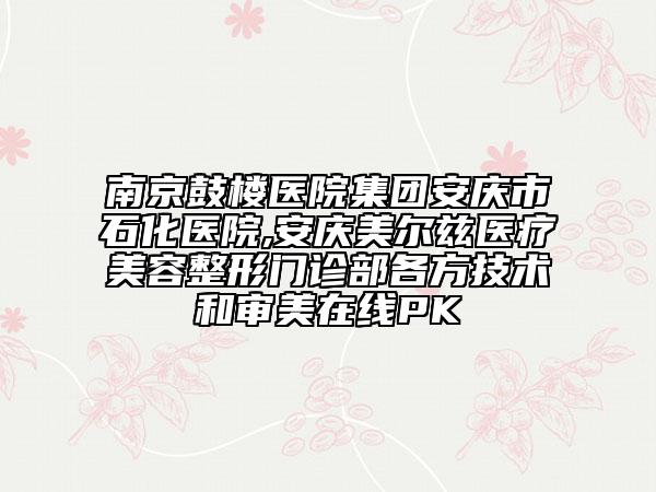 南京鼓楼医院集团安庆市石化医院,安庆美尔兹医疗美容整形门诊部各方技术和审美在线PK