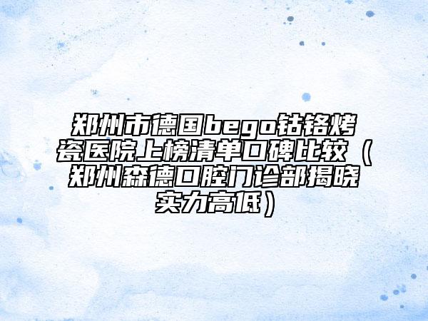 郑州市德国bego钴铬烤瓷医院上榜清单口碑比较（郑州森德口腔门诊部揭晓实力高低）