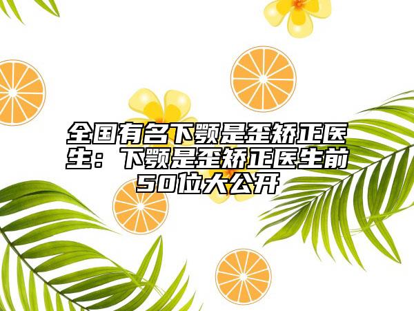 全国有名下颚是歪矫正医生：下颚是歪矫正医生前50位大公开