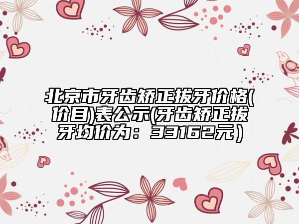 北京市牙齿矫正拔牙价格(价目)表公示(牙齿矫正拔牙均价为：33162元）