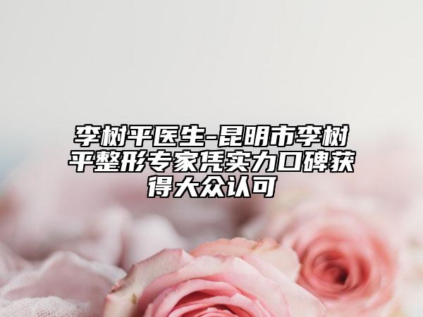 李树平医生-昆明市李树平整形专家凭实力口碑获得大众认可