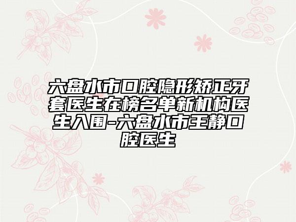 六盘水市口腔隐形矫正牙套医生在榜名单新机构医生入围-六盘水市王静口腔医生