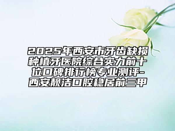 2025年西安市牙齿缺损种植牙医院综合实力前十位口碑排行榜专业测评-西安靓洁口腔稳居前三甲
