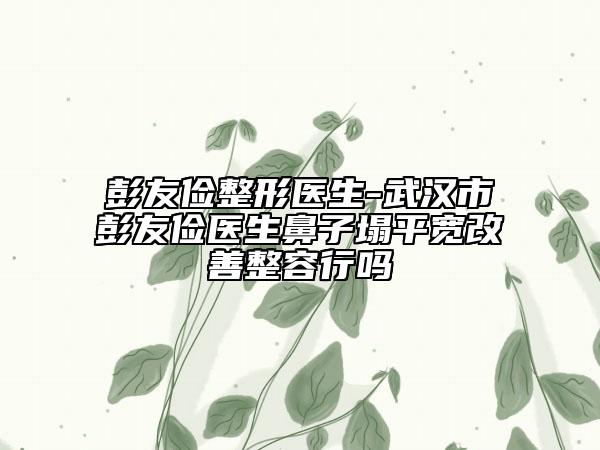 彭友俭整形医生-武汉市彭友俭医生鼻子塌平宽改善整容行吗