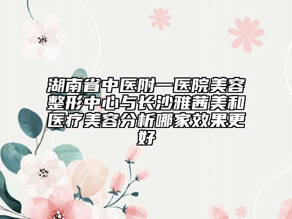 湖南省中医附一医院美容整形中心与长沙雅茜美和医疗美容分析哪家效果更好