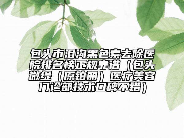 包头市泪沟黑色素去除医院排名榜正规靠谱（包头微缇（原铂丽）医疗美容门诊部技术口碑不错）