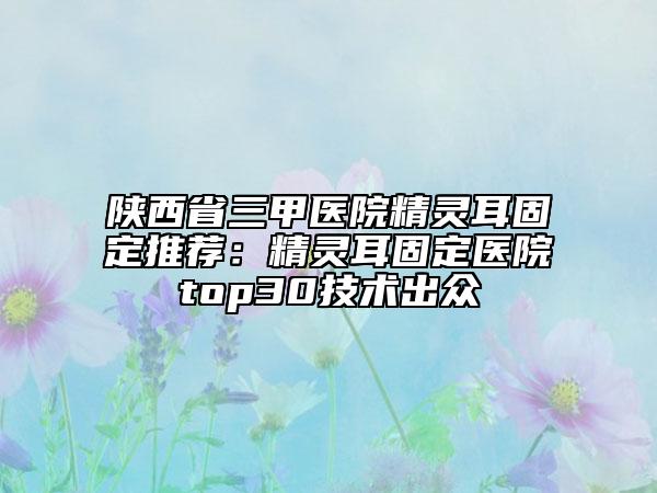 陕西省三甲医院精灵耳固定推荐：精灵耳固定医院top30技术出众