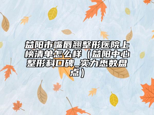 益阳市嘴唇翘整形医院上榜清单怎么样（益阳中心整形科口碑_实力悉数盘点）