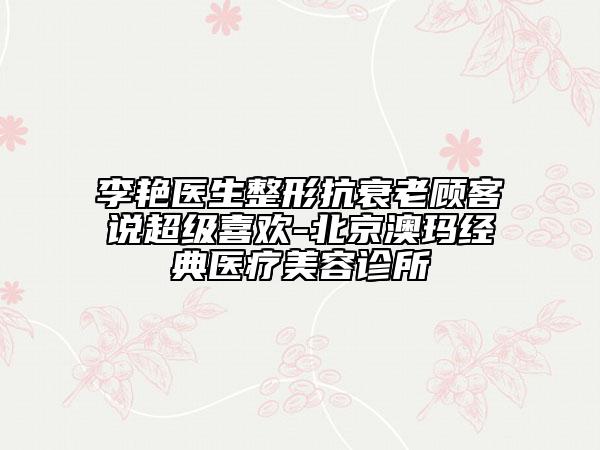 李艳医生整形抗衰老顾客说超级喜欢-北京澳玛经典医疗美容诊所