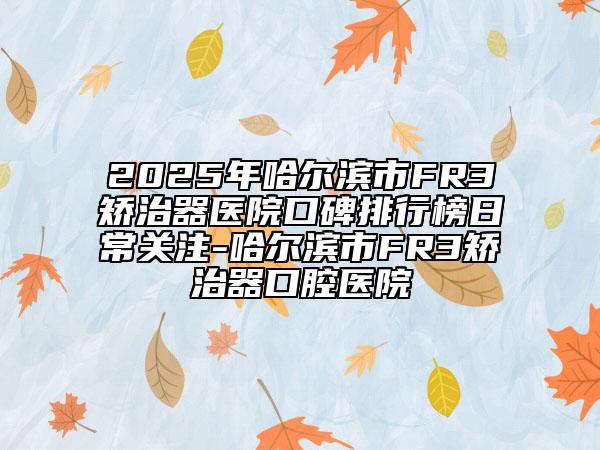2025年哈尔滨市FR3矫治器医院口碑排行榜日常关注-哈尔滨市FR3矫治器口腔医院