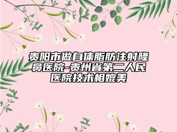 贵阳市做自体脂肪注射隆鼻医院-贵州省第二人民医院技术相媲美