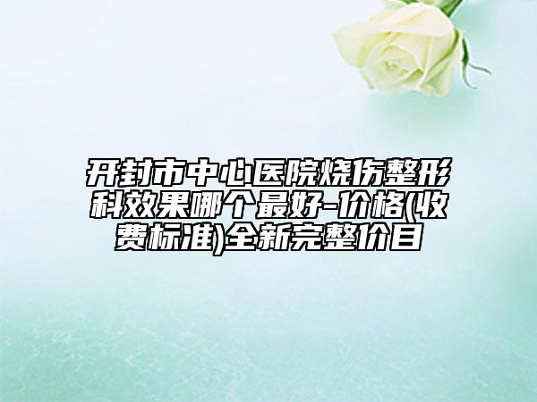 开封市中心医院烧伤整形科效果哪个最好-价格(收费标准)全新完整价目