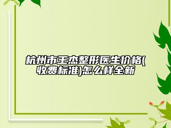 杭州市王杰整形医生价格(收费标准)怎么样全新