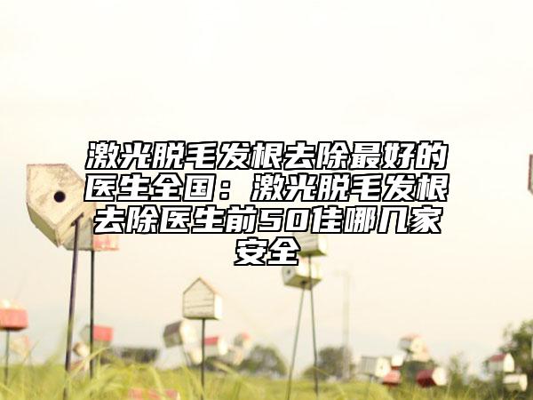 激光脱毛发根去除最好的医生全国：激光脱毛发根去除医生前50佳哪几家安全